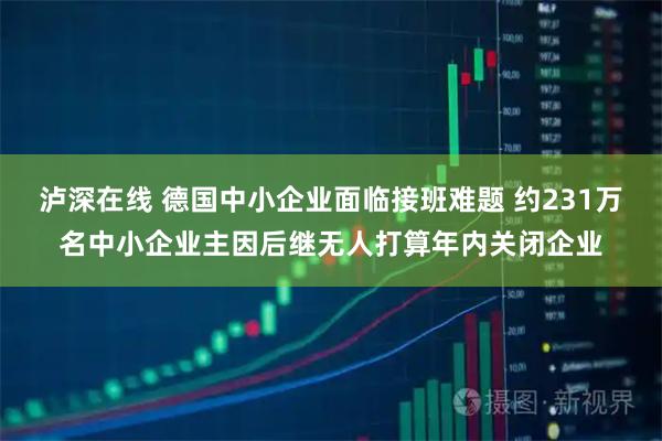 泸深在线 德国中小企业面临接班难题 约231万名中小企业主因后继无人打算年内关闭企业