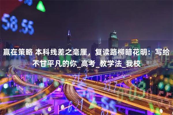 赢在策略 本科线差之毫厘，复读路柳暗花明：写给不甘平凡的你_高考_教学法_我校