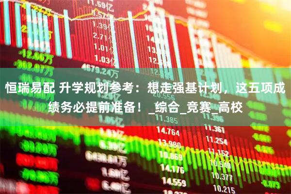 恒瑞易配 升学规划参考：想走强基计划，这五项成绩务必提前准备！_综合_竞赛_高校