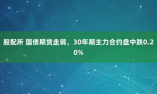 股配所 国债期货走弱，30年期主力合约盘中跌0.20%